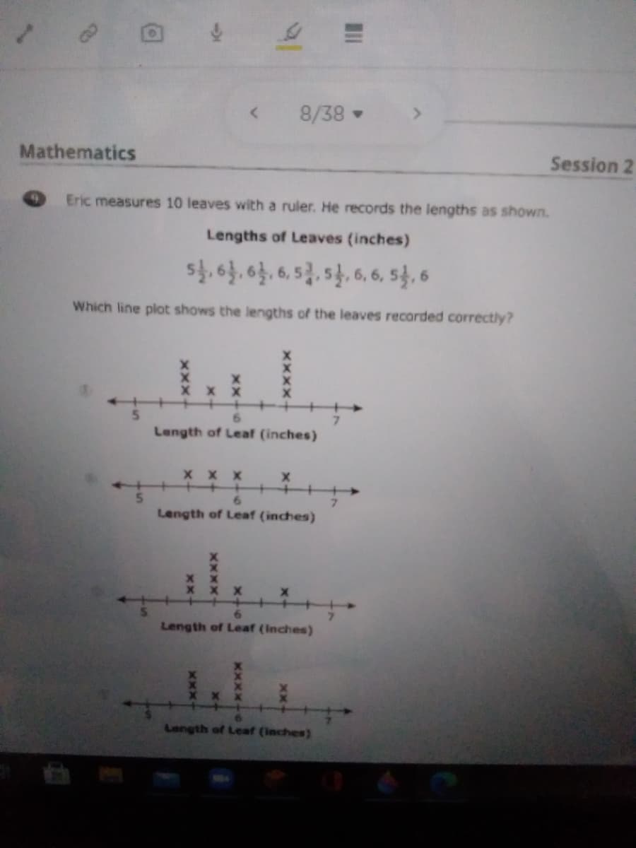 8/38
Mathematics
Session 2
Eric measures 10 leaves with a ruler. He records the lengths as shown.
Lengths of Leaves (inches)
s일양,6,5, 달 6.6, 5, 6
Which line plot shows the lengths of the leaves recorded correctly?
x X
6.
Length of Leaf (inches)
x x x
+
Length of Leaf (inches)
Length of Leaf (Inches)
Length of Leaf (inches)
XXX-
