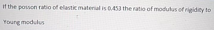 If the posson ratio of elastic material is 0.453 the ratio of modulus of rigidity to
Young modulus
