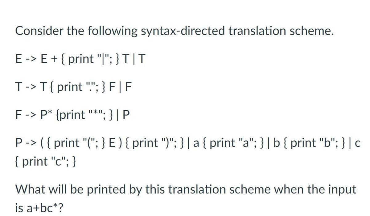 Consider the following syntax-directed translation scheme.
E -> E + { print "|"; } T | T
T-> T{ print "."; } F | F
F -> P* {print "*"; } | P
P-> ( { print "("; } E ) { print ")"; }|a{ print "a"; } |b{ print "b"; } | c
{ print "c"; }
|3D
What will be printed by this translation scheme when the input
is a+bc*?
