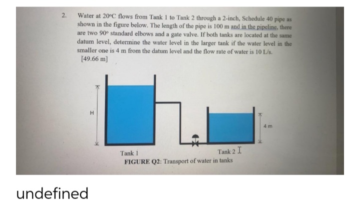 Water at 20°C flows from Tank 1 to Tank 2 through a 2-inch, Schedule 40 pipe as
shown in the figure below. The length of the pipe is 100 m and in the pipeline, there
are two 90° standard elbows and a gate valve. If both tanks are located at the same
datum level, determine the water level in the larger tank if the water level in the
smaller one is 4 m from the datum level and the flow rate of water is 10 L/s.
[49.66 m]
2.
4 m
Tank 2 I
FIGURE Q2: Transport of water in tanks
Tank 1
undefined
