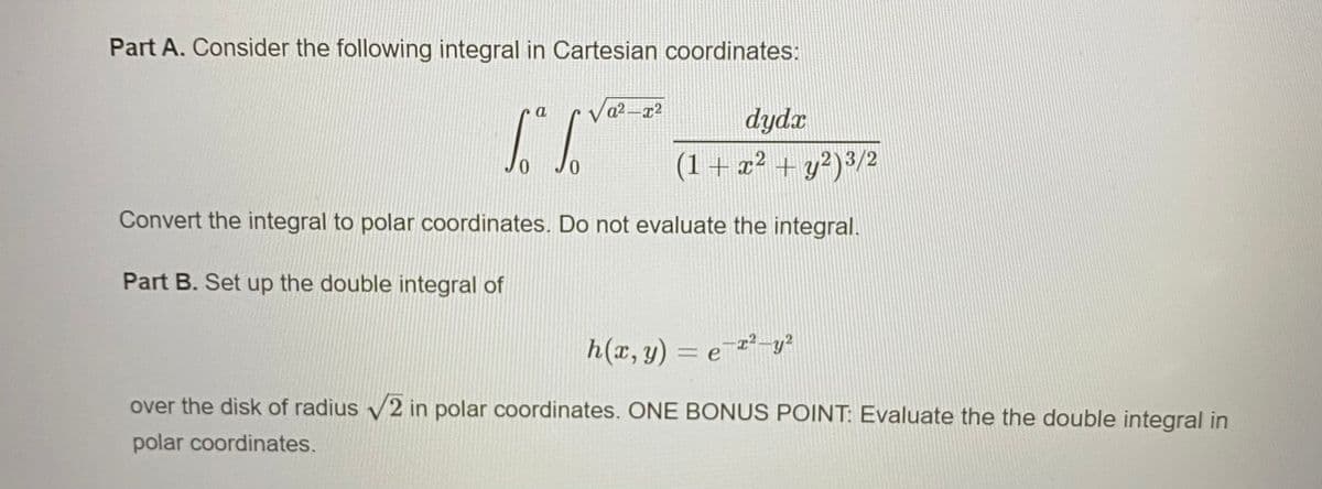 Part A. Consider the following integral in Cartesian coordinates:
a
a2 -x2
dydx
(1+x² + y?)³/2
Convert the integral to polar coordinates. Do not evaluate the integral.
Part B. Set up the double integral of
h(x, y) = e 2²-y²
over the disk of radius v2 in polar coordinates. ONE BONUS POINT: Evaluate the the double integral in
polar coordinates.
