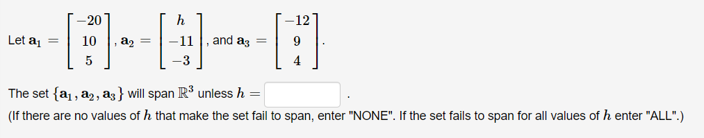 -20
Let a =
10
az =
-11
and az =
5
-3
4
The set {a, a2, az } will span R³ unless h
(If there are no values of h that make the set fail to span, enter "NONE". If the set fails to span for all values of h enter "ALL".)
