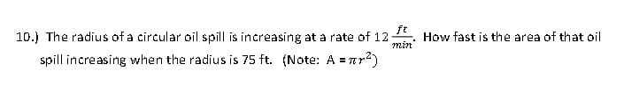 ft
10.) The radius of a circular oil spill is increasing at a rate of 12:
min
spill increasing when the radius is 75 ft. (Note: A = ²)
How fast is the area of that oil