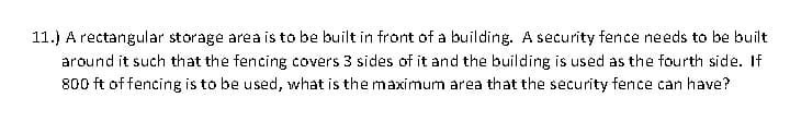 11.) A rectangular storage area is to be built in front of a building. A security fence needs to be built
around it such that the fencing covers 3 sides of it and the building is used as the fourth side. If
800 ft of fencing is to be used, what is the maximum area that the security fence can have?