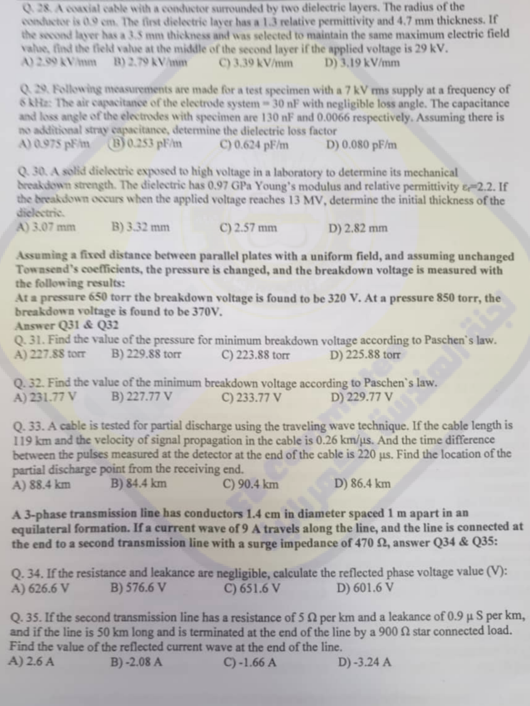 Q28. A coaxial cable with a conductor surrounded by two dielectric layers. The radius of the
conductor is 0.9 cm. The first dielectric layer has a 1.3 relative permittivity and 4.7 mm thickness. If
the second layer has a 3.5 mm thickness and was selected to maintain the same maximum electric field
value, find the field value at the middle of the second layer if the applied voltage is 29 kV.
A) 2.09 kV/mm B) 2.79 kV/mm
D) 3,19 kV/mm
C) 3.39 kV/mm
Q29. Following measurements are made for a test specimen with a 7 kV rms supply at a frequency of
6 kHz: The air capacitance of the electrode system-30 nF with negligible loss angle. The capacitance
and loss angle of the electrodes with specimen are 130 nF and 0.0066 respectively. Assuming there is
no additional stray capacitance, determine the dielectric loss factor
A) 0.975 pm (B) 0.253 pF/m
C) 0.624 pF/m
D) 0.080 pF/m
Q.30. A solid dielectric exposed to high voltage in a laboratory to determine its mechanical
breakdown strength. The dielectric has 0.97 GPa Young's modulus and relative permittivity & 2.2. If
the breakdown occurs when the applied voltage reaches 13 MV, determine the initial thickness of the
dielectric.
A) 3.07 mm
B) 3.32 mm
C) 2.57 mm
D) 2.82 mm
Assuming a fixed distance between parallel plates with a uniform field, and assuming unchanged
Townsend's coefficients, the pressure is changed, and the breakdown voltage is measured with
the following results:
At a pressure 650 torr the breakdown voltage is found to be 320 V. At a pressure 850 torr, the
breakdown voltage is found to be 370V.
Answer Q31 & Q32
Q.31. Find the value of the pressure for minimum breakdown voltage according to Paschen's law.
A) 227.88 torr B) 229.88 torr C) 223.88 torr
D) 225.88 torr
Q. 32. Find the value of the minimum breakdown voltage according to Paschen's
A) 231.77 V B) 227.77 V
C) 233.77 V
D) 229.77 V
Q. 33. A cable is tested for partial discharge using the traveling wave technique. If the cable length is
119 km and the velocity of signal propagation in the cable is 0.26 km/us. And the time difference
between the pulses measured at the detector at the end of the cable is 220 us. Find the location of the
partial discharge point from the receiving end.
A) 88.4 km
B) 84.4 km
C) 90.4 km
D) 86.4 km
A 3-phase transmission line has conductors 1.4 cm
in
diameter spaced 1 m apart in an
equilateral formation. If a current wave of 9 A travels along the line, and the line is connected at
the end to a second transmission line with a surge impedance of 470 22, answer Q34 & Q35:
Q. 34. If the resistance and leakance are negligible, calculate the reflected phase voltage value (V):
A) 626.6 V B) 576.6 V
C) 651.6 V
D) 601.6 V
Q. 35. If the second transmission line has a resistance of 5
per km and a leakance of 0.9 μ S per km,
and if the line is 50 km long and is terminated at the end of the line by a 900 2 star connected load.
Find the value of the reflected current wave at the end of the line.
A) 2.6 A
B)-2.08 A
C) -1.66 A
D)-3.24 A