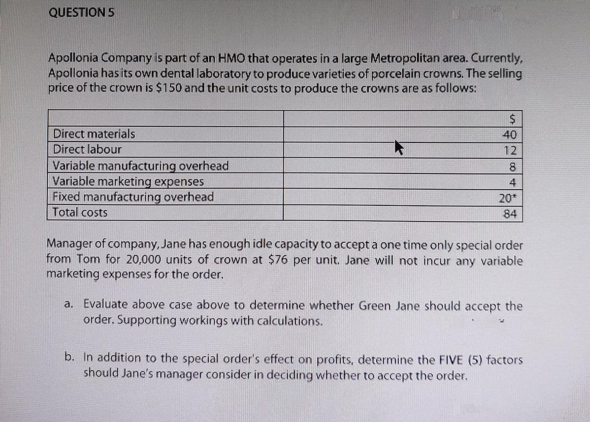 QUESTION 5
Apollonia Company is part of an HMO that operates in a large Metropolitan area. Currently,
Apollonia has its own dental laboratory to produce varieties of porcelain crowns. The selling
price of the crown is $150 and the unit costs to produce the crowns are as follows:
$
Direct materials
Direct labour
Variable manufacturing overhead
Variable marketing expenses
4
Fixed manufacturing overhead
Total costs
Manager of company, Jane has enough idle capacity to accept a one time only special order
from Tom for 20,000 units of crown at $76 per unit. Jane will not incur any variable
marketing expenses for the order.
a. Evaluate above case above to determine whether Green Jane should accept the
order. Supporting workings with calculations.
b. In addition to the special order's effect on profits, determine the FIVE (5) factors
should Jane's manager consider in deciding whether to accept the order.