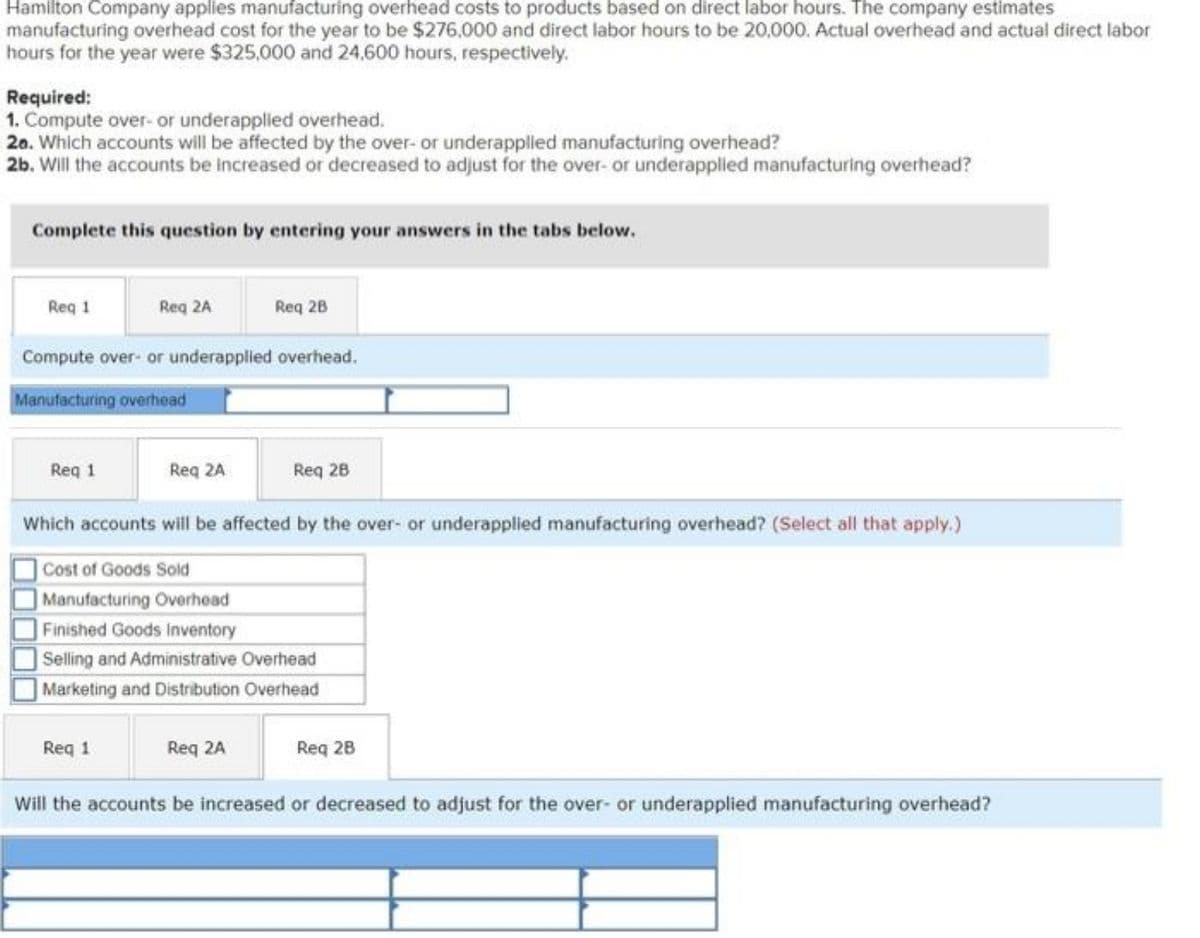 Hamilton Company applies manufacturing overhead costs to products based on direct labor hours. The company estimates
manufacturing overhead cost for the year to be $276,000 and direct labor hours to be 20,000. Actual overhead and actual direct labor
hours for the year were $325,000 and 24,600 hours, respectively.
Required:
1. Compute over- or underapplied overhead.
20. Which accounts will be affected by the over- or underapplied manufacturing overhead?
2b. Will the accounts be increased or decreased to adjust for the over- or underapplied manufacturing overhead?
Complete this question by entering your answers in the tabs below.
Req 1
Req 2A
Req 2B
Compute over- or underapplied overhead.
Manufacturing overhead
Req 1
Req 2A
Req 28
Which accounts will be affected by the over- or underapplied manufacturing overhead? (Select all that apply.)
Cost of Goods Sold
Manufacturing Overhead
Finished Goods Inventory
Selling and Administrative Overhead
Marketing and Distribution Overhead
Req 1
Req 2A
Req 2B
Will the accounts be increased or decreased to adjust for the over- or underapplied manufacturing overhead?