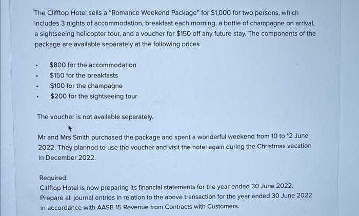 The Clifftop Hotel sells a "Romance Weekend Package" for $1,000 for two persons, which
includes 3 nights of accommodation, breakfast each morning, a bottle of champagne on arrival,
a sightseeing helicopter tour, and a voucher for $150 off any future stay. The components of the
package are available separately at the following prices
$800 for the accommodation.
$150 for the breakfasts
$100 for the champagne
$200 for the sightseeing tour
The voucher is not available separately.
Mr and Mrs Smith purchased the package and spent a wonderful weekend from 10 to 12 June
2022. They planned to use the voucher and visit the hotel again during the Christmas vacation
in December 2022.
Required:
Clifftop Hotel is now preparing its financial statements for the year ended 30 June 2022.
Prepare all journal entries in relation to the above transaction for the year ended 30 June 2022
in accordance with AASB 15 Revenue from Contracts with Customers.