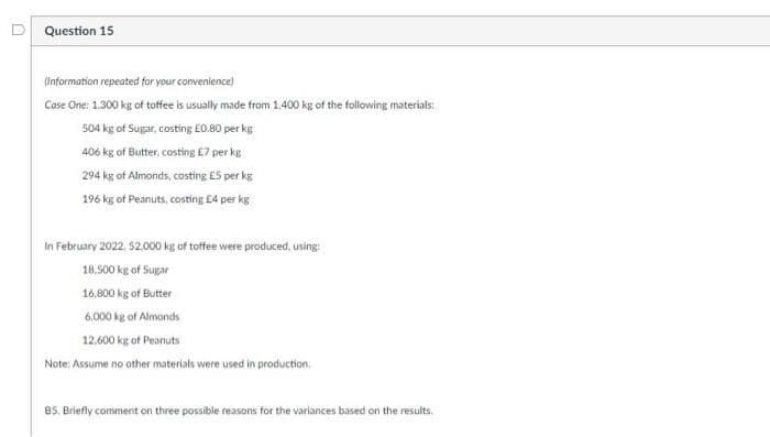 Question 15
(Information repeated for your convenience)
Case One: 1.300 kg of toffee is usually made from 1.400 kg of the following materials:
504 kg of Sugar, costing £0.80 per kg
406 kg of Butter, costing £7 per kg
294 kg of Almonds, costing £5 per kg
196 kg of Peanuts, costing £4 per kg
In February 2022, 52.000 kg of toffee were produced, using:
18,500 kg of Sugar
16,800 kg of Butter
6,000 kg of Almonds
12,600 kg of Peanuts
Note: Assume no other materials were used in production.
85. Briefly comment on three possible reasons for the variances based on the results.