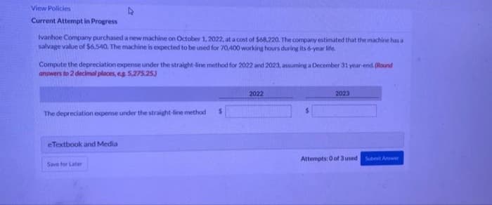 View Policies
Current Attempt in Progress
Ivanhoe Company purchased a new machine on October 1, 2022, at a cost of $68,220. The company estimated that the machine has a
salvage value of $6,540. The machine is expected to be used for 70,400 working hours during its 6-year life.
Compute the depreciation expense under the straight-line method for 2022 and 2023, assuming a December 31 year-end. (Round
answers to 2 decimal places, eg 5,275.25)
2022
2023
The depreciation expense under the straight-line method $
eTextbook and Media
Attempts: 0 of 3 used Submit Answer
Save for Later