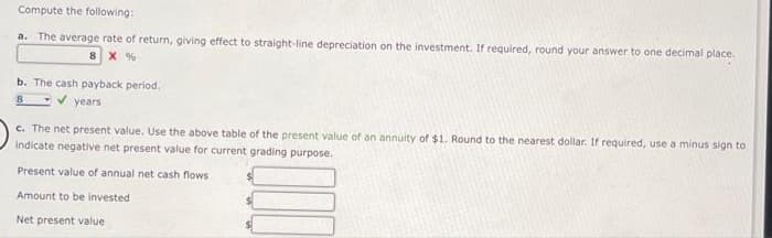 Compute the following:
a. The average rate of return, giving effect to straight-line depreciation on the investment. If required, round your answer to one decimal place.
8 X %
b. The cash payback period.
8
✔ years
c. The net present value. Use the above table of the present value of an annuity of $1. Round to the nearest dollar. If required, use a minus sign to
indicate negative net present value for current grading purpose.
Present value of annual net cash flows
Amount to be invested
Net present value