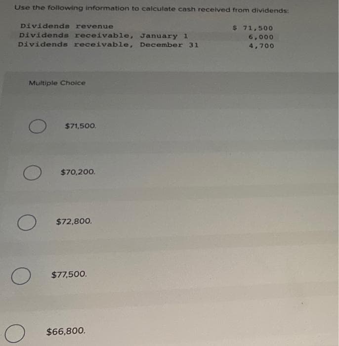 Use the following information to calculate cash received from dividends:
Dividends revenue
$ 71,500
6,000
Dividends receivable, January 1
Dividends receivable, December 31
4,700
Multiple Choice
O
O
O
$71,500.
$70,200.
$72,800.
$77,500.
$66,800.