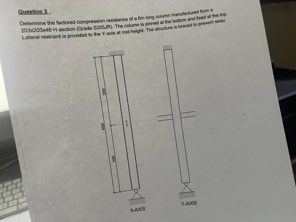 Question 34
Determine the factored compression resistance of a 6m long column manufactured from a
203x203x46 H section (Grade S355JR). The column is pinned at the bottom and fixed at the top.
Lateral restraint is provided to the Y-axis at mid-height. The structure is braced to prevent sway.
Y-AXIS
X-AXIS