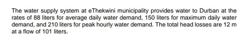 The water supply system at eThekwini municipality provides water to Durban at the
rates of 88 liters for average daily water demand, 150 liters for maximum daily water
demand, and 210 liters for peak hourly water demand. The total head losses are 12 m
at a flow of 101 liters.