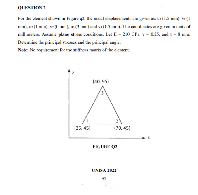 QUESTION 2
For the element shown in Figure q2, the nodal displacements are given as: u₁ (1.5 mm), v₁ (1
mm), u2 (1 mm), v2 (0 mm), u3 (3 mm) and v3 (1.5 mm). The coordinates are given in units of
millimeters. Assume plane stress conditions. Let E = 210 GPa, v = 0.25, and t = 8 mm.
Determine the principal stresses and the principal angle.
Note: No requirement for the stiffness matrix of the element.
(40,95)
(25,45)
2
(70, 45)
FIGURE Q2
UNISA 2022