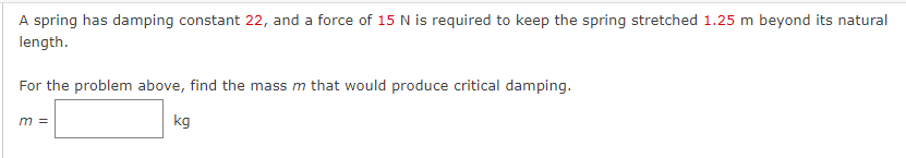 A spring has damping constant 22, and a force of 15 N is required to keep the spring stretched 1.25 m beyond its natural
length.
For the problem above, find the mass m that would produce critical damping.
m =
kg