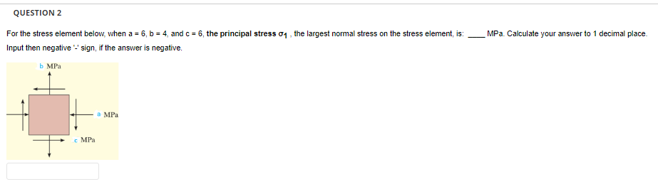 QUESTION 2
For the stress element below, when a = 6, b = 4, and c = 6, the principal stress σ₁, the largest normal stress on the stress element, is:
Input then negative '-' sign, if the answer is negative.
b MPa
c MPa
a MPa
MPa. Calculate your answer to 1 decimal place.