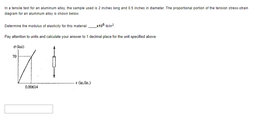 In a tensile test for an aluminum alloy, the sample used is 2 inches long and 0.5 inches in diameter. The proportional portion of the tension stress-strain
diagram for an aluminum alloy is shown below.
_x106 lb/in²
Pay attention to units and calculate your answer to 1 decimal place for the unit specified above.
σ (ksi)
70
t
0.00614
Determine the modulus of elasticity for this material:
€ (in./in.)