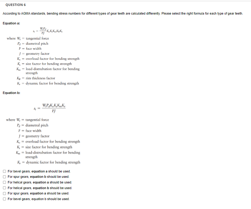 QUESTION 6
According to AGMA standards, bending stress numbers for different types of gear teeth are calculated differently. Please select the right formula for each type of gear teeth.
Equation a:
00
Equation b:
000
51
W₂Pa
FJ
where W,
Pa
F = face width
K.K.K..KBK,
tangential force
diametral pitch
J = geometry factor
K = overload factor for bending strength
K₂ = size factor for bending strength
K = load-distrubution factor for bending
strength
KB
rim thickness factor
K = dynamic factor for bending strength
W.P.K.K.KK
FJ
where W, = tangential force
Pa = diametral pitch
F = face width
J = geometry factor
K, = overload factor for bending strength
K = size factor for bending strength
Kload-distrubution factor for bending
strength
K, = dynamic factor for bending strength
For bevel gears, equation a should be used.
For spur gears, equation b should be used.
For helical gears, equation a should be used.
For helical gears, equation b should be used.
For spur gears, equation a should be used.
For bevel gears, equation b should be used.