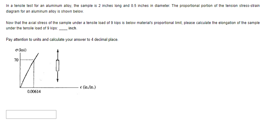 In a tensile test for an aluminum alloy, the sample is 2 inches long and 0.5 inches in diameter. The proportional portion of the tension stress-strain
diagram for an aluminum alloy is shown below.
Now that the axial stress of the sample under a tensile load of 9 kips is below material's proportional limit, please calculate the elongation of the sample
under the tensile load of 9 kips:______ inch.
Pay attention to units and calculate your answer to 4 decimal place.
σ (ksi)
70
0.00614
€ (in./in.)