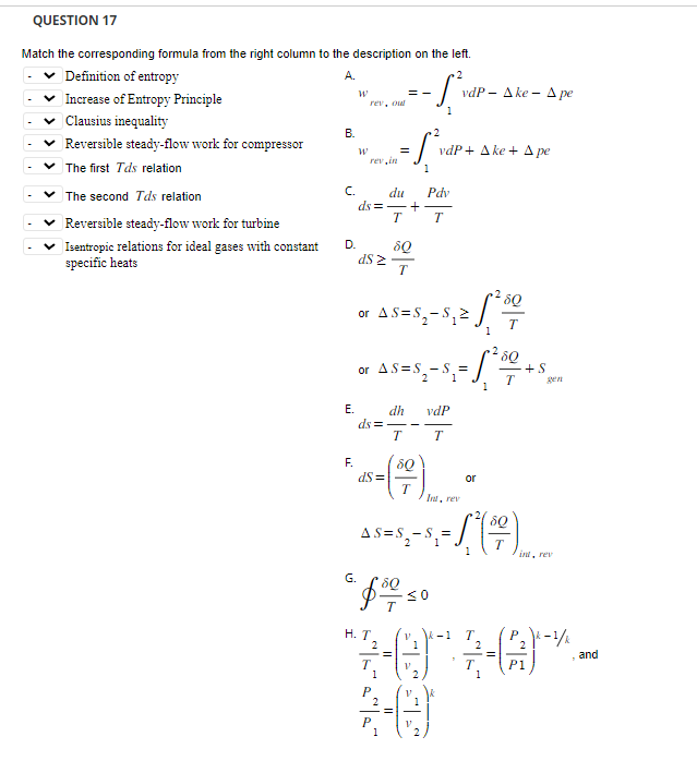 QUESTION 17
Match the corresponding formula from the right column to the description on the left.
A.
2
- S₁vd
1
Definition of entropy
Increase of Entropy Principle
✓Clausius inequality
Reversible steady-flow work for compressor
✓ The first Tds relation
The second Tds relation
Reversible steady-flow work for turbine
Isentropic relations for ideal gases with constant
specific heats
B.
C.
D.
E.
W
W
rev, out
rev.in
d$ 2
du Pdv
ds=-+
T T
==
F.
dS=
2
=5²₁
1
ds=-
8Q
T
or AS=S₁₂ S₁2
or AS=S₁-S₁ = 1²00
5-18
T
P
1
dh
T T
8Q
G. $0 / 50
H. T₂
vdP+ Ake+ Ape
vdP Ake- A pe
vdP
Int, rev
80
AS=S₂-S₁ =
$₂ - $₁ = 1,²( 1² )
2 1
V
2
1² 1² 500
V
-1
2
3-ere*.
=
P1
1
or
gen
ind, rev
k-1/k
and