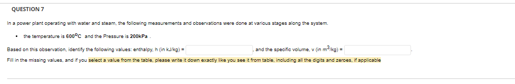 QUESTION 7
In a power plant operating with water and steam, the following measurements and observations were done at various stages along the system.
the temperature is 600°C and the Pressure is 200kPa
Based on this observation, identify the following values: enthalpy, h (in kJ/kg) =
and the specific volume, v (in m³/kg) =
Fill in the missing values, and if you select a value from the table, please write it down exactly like you see it from table, including all the digits and zeroes, if applicable