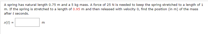 A spring has natural length 0.75 m and a 5 kg mass. A force of 25 N is needed to keep the spring stretched to a length of 1
m. If the spring is stretched to a length of 0.95 m and then released with velocity 0, find the position (in m) of the mass
after t seconds.
x(t) =
m