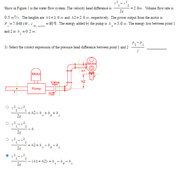 1²₁-1²2
2.0m. Volume flow rate is
Show in Figure 1 is the water flow system. The velocity head difference is
2g
0.5 m³/s. The heights are h1=1.0 m and h2=2.0 m, respectively. The power output from the motor is
= 80%. The energy added by the pump is h = 3.0 m. The energy loss between point 1
А
P=7.848 kW, e,
and 2 is h = 0.2 m.
L
3) Select the correct expression of the pressure head difference between point 1 and 2
01²2-12²1
2g
ܕܐ ܀ 2
1
2g
V
2
2
0²-²3
1
2g
1
2
ܕ?vai-v
2g
2
M, motor
2
2
Motor
Pump
Valve
+h2-h₁+h+h
R
h
Flow
+h2+h-h-h₂
R
- (h1+h2) +h, -h-
A
-hR-hL
h1
h2
Motor
P₁₂ P₁