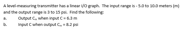 A level-measuring transmitter has a linear I/O graph. The input range is - 5.0 to 10.0 meters (m)
and the output range is 3 to 15 psi. Find the following:
a.
Output Cm when input C = 6.3 m
b.
Input C when output CM = 8.2 psi