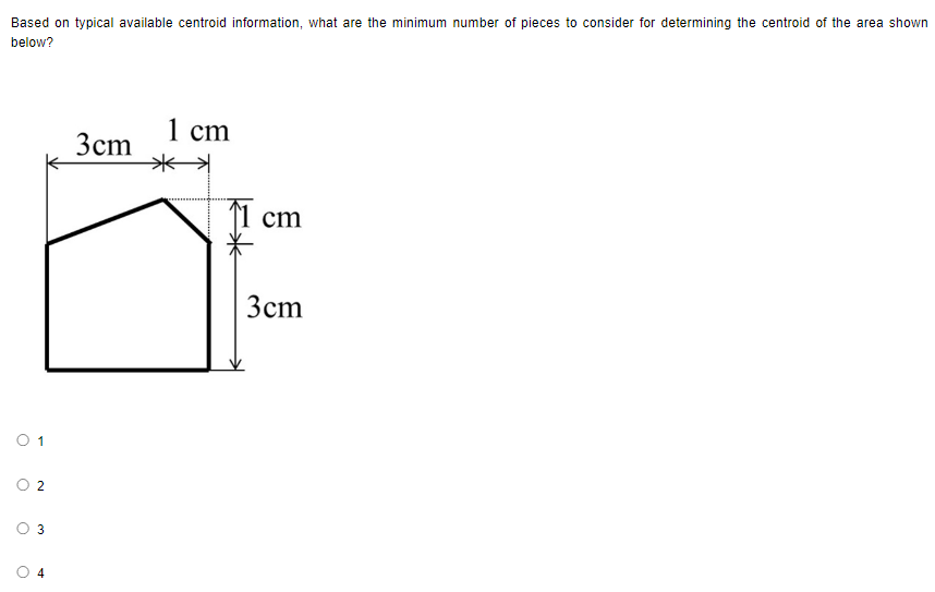 Based on typical available centroid information, what are the minimum number of pieces to consider for determining the centroid of the area shown
below?
0 1
O
2
3
4
3cm
1 cm
1 cm
3cm