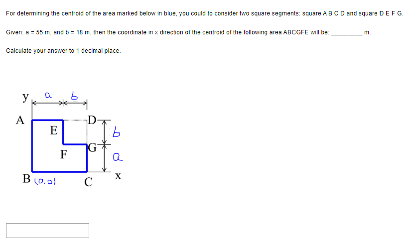 For determining the centroid of the area marked below in blue, you could to consider two square segments: square A B C D and square D E F G.
Given: a = 55 m, and b = 18 m, then the coordinate in x direction of the centroid of the following area ABCGFE will be:
Calculate your answer to 1 decimal place.
y
A
*b*
E
B (0,0)
F
D
G
C
а
X
m.