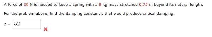 A force of 39 N is needed to keep a spring with a 8 kg mass stretched 0.75 m beyond its natural length.
For the problem above, find the damping constant c that would produce critical damping.
c=| 52
X