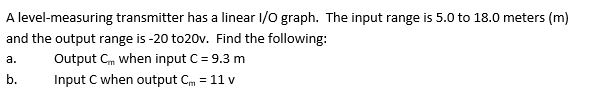 A level-measuring transmitter has a linear I/O graph. The input range is 5.0 to 18.0 meters (m)
and the output range is -20 to20v. Find the following:
a.
Output Cm when input C = 9.3 m
b.
Input C when output Cm = 11 v