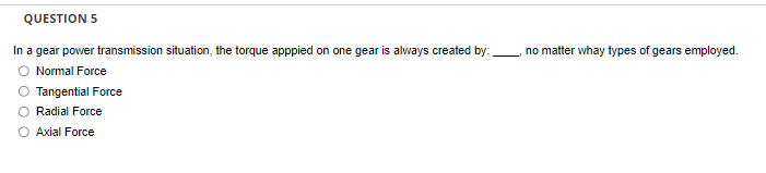 QUESTION 5
In a gear power transmission situation, the torque apppied on one gear is always created by:
Normal Force
Tangential Force
Radial Force
O Axial Force
no matter whay types of gears employed.