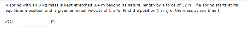 A spring with an 8 kg mass is kept stretched 0.4 m beyond its natural length by a force of 32 N. The spring starts at its
equilibrium position and is given an initial velocity of 5 m/s. Find the position (in m) of the mass at any time t.
x(t) =
m