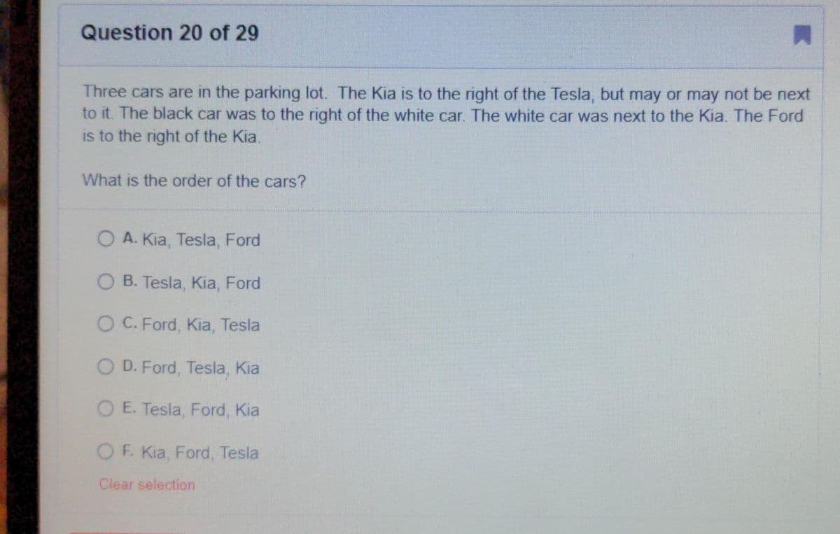 Question 20 of 29
Three cars are in the parking lot. The Kia is to the right of the Tesla, but may or may not be next
to it. The black car was to the right of the white car. The white car was next to the Kia. The Ford
is to the right of the Kia.
What is the order of the cars?
O A. Kia, Tesla, Ford
O B. Tesla, Kia, Ford
O C. Ford, Kia, Tesla
O D. Ford, Tesla, Kia
O E. Tesla, Ford, Kia
OF. Kia, Ford, Tesla
Clear selection
