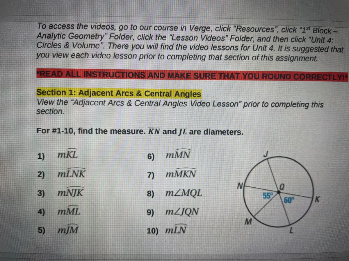 To access the videos, go to our course in Verge, click "Resources", click "1st Block-
Analytic Geometry" Folder, click the "Lesson Videos" Folder, and then click "Unit 4:
Circles & Volume". There you will find the video lessons for Unit 4. It is suggested that
you view each video lesson prior to completing that section of this assignment.
READ ALL INSTRUCTIONS AND MAKE SURE THAT YOU ROUND CORRECTLY!"
Section 1: Adjacent Arcs & Central Angles
View the "Adjacent Arcs & Central Angles Video Lesson" prior to completing this
section.
For #1-10, find the measure. KN and JL are diameters.
1) mKL
6) тMN
2)
mLNK
7) тМKN
N
3) тNJK
8) MZMQL
55
60
K
4)
mML
9) MZJQN
M
5) тJM
10) mLN
