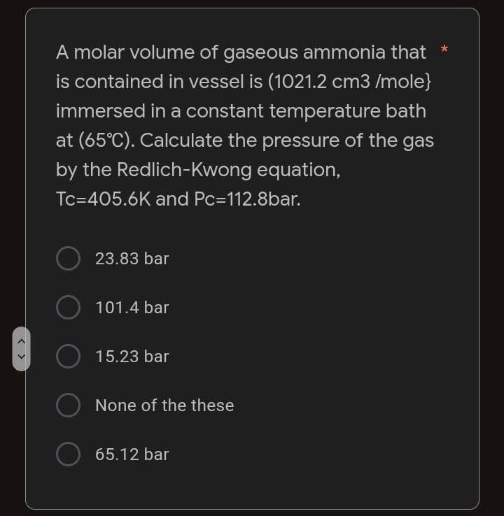 A molar volume of gaseous ammonia that *
is contained in vessel is (1021.2 cm3 /mole}
immersed in a constant temperature bath
at (65°C). Calculate the pressure of the gas
by the Redlich-Kwong equation,
Tc=405.6K and Pc=112.8bar.
O
23.83 bar
101.4 bar
15.23 bar
None of the these
65.12 bar