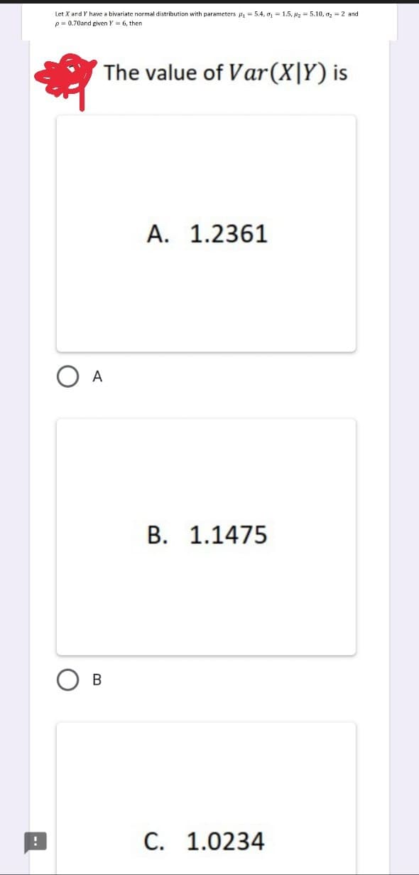 !
Let X and Y have a bivariate normal distribution with parameters p₁= 5.4, 0₁ = 1.5, 25.10, ₂= 2 and
p= 0.70and given Y = 6, then
The value of Var (X|Y) is
A
B
A. 1.2361
B. 1.1475
C. 1.0234