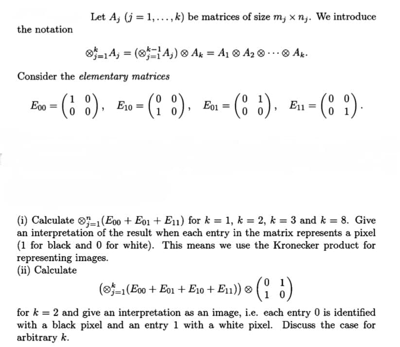 Let A; (j = 1,..., k) be matrices of size m; x nj. We introduce
the notation
o-1A, = (8A;) ® Ak = A1 ® A2 ® ...® Ak.
%3D
Consider the elementary matrices
(6 :).
io3 Eon = (8 ¿). Eu -
(? :).
0 0
1 0
1
E00 =
E10 =
E01 =
E1 =
0 1
(i) Calculate O-1(E0o + E01 + E11) for k = 1, k = 2, k = 3 and k = 8. Give
an interpretation of the result when each entry in the matrix represents a pixel
(1 for black and 0 for white). This means we use the Kronecker product for
representing images.
(ii) Calculate
(o-1(E00 + Eo1 + E10 + E11)) ® ( )
1 0
for k = 2 and give an interpretation as an image, i.e. each entry 0 is identified
with a black pixel and an entry 1 with a white pixel. Discuss the case for
arbitrary k.
