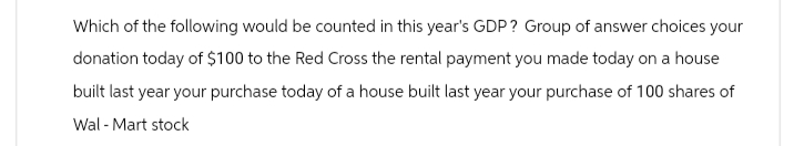 Which of the following would be counted in this year's GDP? Group of answer choices your
donation today of $100 to the Red Cross the rental payment you made today on a house
built last year your purchase today of a house built last year your purchase of 100 shares of
Wal-Mart stock