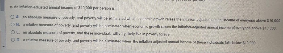 c. An inflation-adjusted annual income of $10,000 per person is
OA. an absolute measure of poverty, and poverty will be eliminated when economic growth raises the inflation-adjusted annual income of everyone above $10,000.
OB. a relative measure of poverty, and poverty will be eliminated when economic growth raises the inflation-adjusted annual income of everyone above $10,000.
OC. an absolute measure of poverty, and these individuals will very likely live in poverty forever.
OD. a relative measure of poverty, and poverty will be eliminated when the inflation-adjusted annual income of these individuals falls below $10,000.