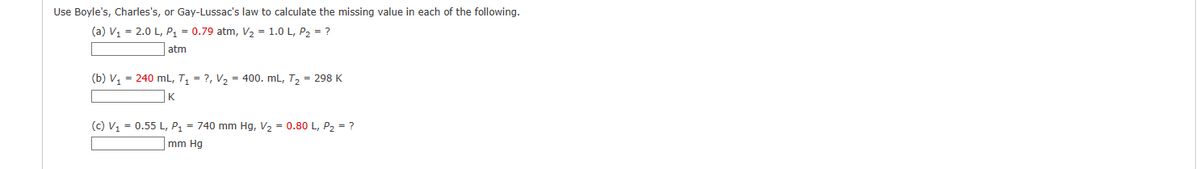 Use Boyle's, Charles's, or Gay-Lussac's law to calculate the missing value in each of the following.
(a) V₁ = 2.0 L, P₁ = 0.79 atm, V₂ = 1.0 L, P₂ = ?
atm
(b) V₁ = 240 mL, T₁ = ?, V₂ 400. mL, T₂
K
= 298 K
(c) V₁ = 0.55 L, P₁ = 740 mm Hg, V₂ = 0.80 L, P₂ = ?
mm Hg
