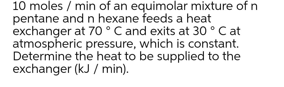 10 moles / min of an equimolar mixture of n
pentane and n hexane feeds a heat
exchanger at 70 ° C and exits at 30 ° C at
atmospheric pressure, which is constant.
Determine the heat to be supplied to the
exchanger (kJ / min).
