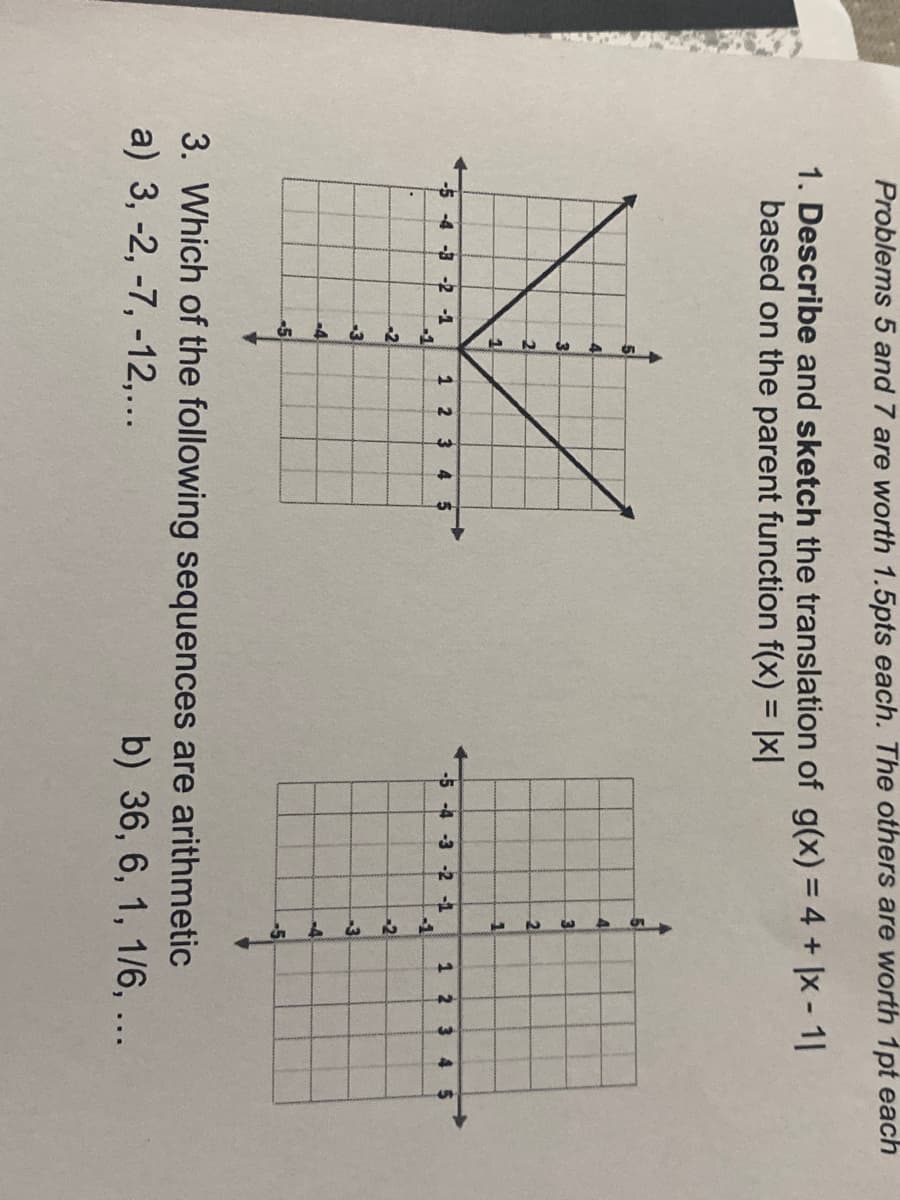 Problems 5 and 7 are worth 1.5pts each. The others are worth 1pt each
1. Describe and sketch the translation of g(x) = 4 + |x - 1I
based on the parent function f(x) = |x|
%3D
4
3
-4 -3 -2 -1
1 2 34
-1
-5 -4 -3 -2 -1
1
-1
-2
-3
-3
-4
-5
3. Which of the following sequences are arithmetic
a) 3, -2, -7, -12,...
b) 36, 6, 1, 1/6, ...
