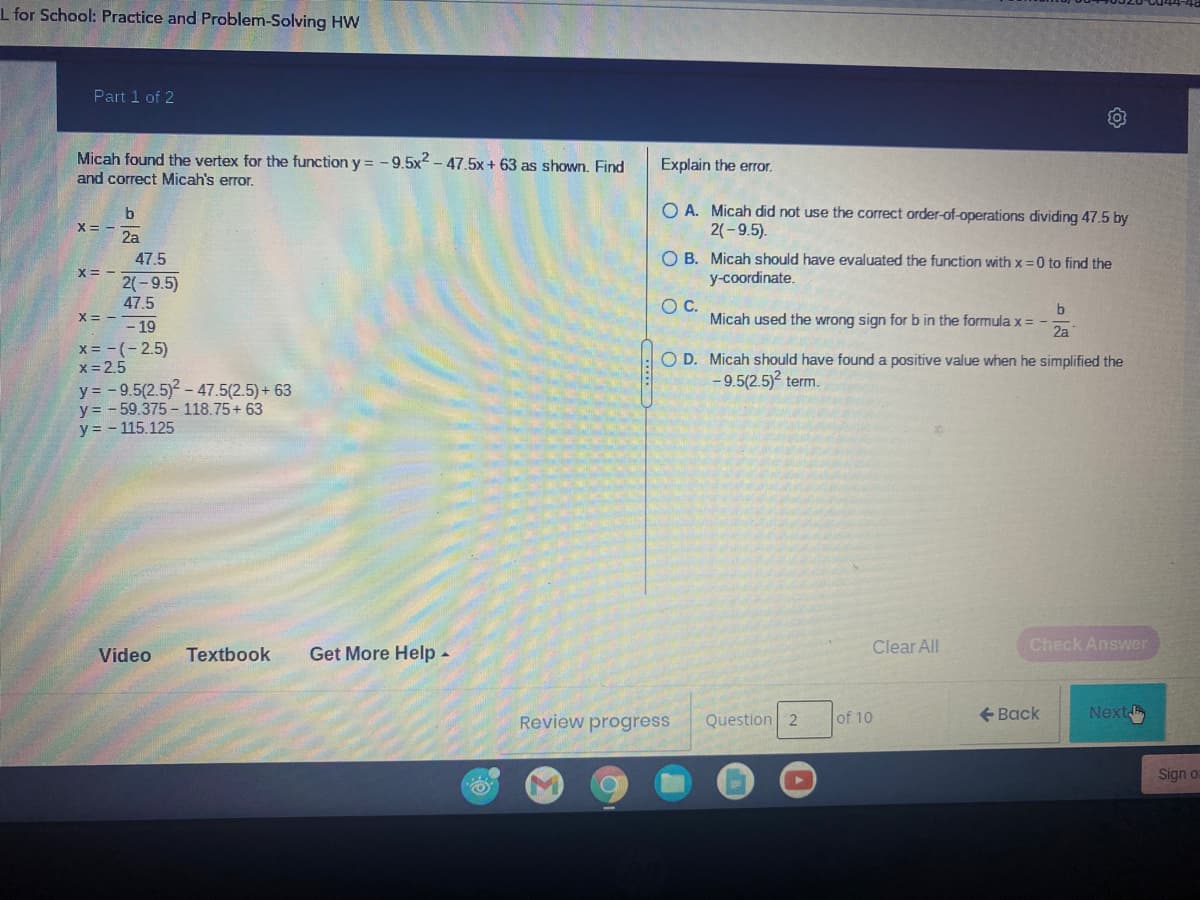 I for School: Practice and Problem-Solving HW
Part 1 of 2
Micah found the vertex for the function y = -9.5x2 - 47.5x + 63 as shown. Find
and correct Micah's error.
Explain the error.
O A. Micah did not use the correct order-of-operations dividing 47.5 by
2(-9.5).
b
X= -
2a
O B. Micah should have evaluated the function with x = 0 to find the
47.5
メ=-1-9.5)
y-coordinate.
47.5
X = --
OC.
Micah used the wrong sign for b in the formula x =
2a
- 19
x = -(-2.5)
x= 2.5
y = - 9.5(2.5)2 - 47.5(2.5) + 63
y = - 59.375 - 118.75+ 63
y = - 115.125
O D. Micah should have found a positive value when he simplified the
- 9.5(2.5) term.
Clear All
Check Answer
Video
Textbook
Get More Help -
Review progress
Question 2
of 10
+ Back
Next
Sign o
