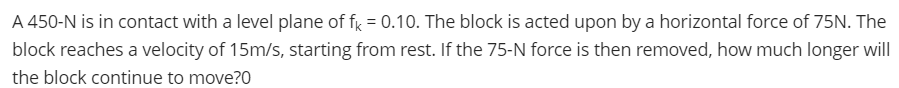 A 450-N is in contact with a level plane of fy = 0.10. The block is acted upon by a horizontal force of 75N. The
block reaches a velocity of 15m/s, starting from rest. If the 75-N force is then removed, how much longer will
the block continue to move?0
