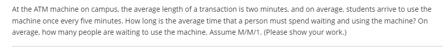 At the ATM machine on campus, the average length of a transaction is two minutes, and on average, students arrive to use the
machine once every five minutes. How long is the average time that a person must spend waiting and using the machine? On
average, how many people are waiting to use the machine. Assume M/M/1. (Please show your work.)
