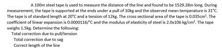 A 100m steel tape is used to measure the distance of the line and found to be 1529.28m long. During
measurement, the tape is supported at the ends under a pull of 10kg and the observed mean temperature is 31°c.
The tape is of standard length at 20°C and a tension of 12kg. The cross sectional area of the tape is 0.035cm?. The
coefficient of linear expansion is 0.0000116/°C and the modulus of elasticity of steel is 2.0x106 kg/cm?. The tape
weighs 1.5kg. Determine the following:
Total correction due to pull/tension
Total correction due to sag
Correct length of the line
