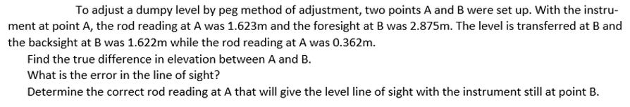 To adjust a dumpy level by peg method of adjustment, two points A and B were set up. With the instru-
ment at point A, the rod reading at A was 1.623m and the foresight at B was 2.875m. The level is transferred at Band
the backsight at B was 1.622m while the rod reading at A was 0.362m.
Find the true difference in elevation between A and B.
What is the error in the line of sight?
Determine the correct rod reading at A that will give the level line of sight with the instrument still at point B.
